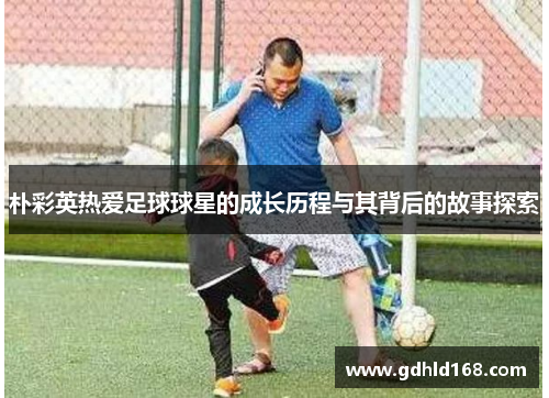 朴彩英热爱足球球星的成长历程与其背后的故事探索