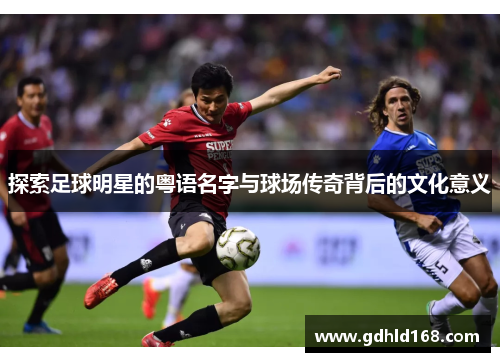 探索足球明星的粤语名字与球场传奇背后的文化意义