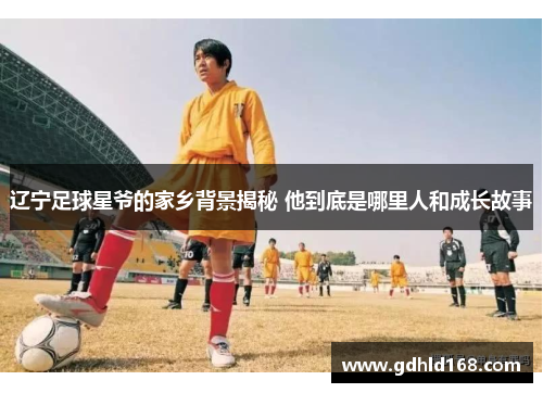 辽宁足球星爷的家乡背景揭秘 他到底是哪里人和成长故事